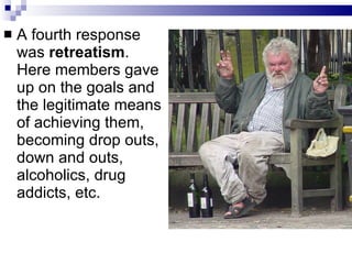 A fourth response was  retreatism . Here members gave up on the goals and the legitimate means of achieving them, becoming drop outs, down and outs, alcoholics, drug addicts, etc.  