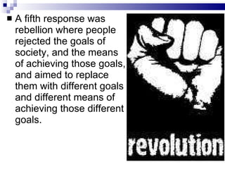 A fifth response was rebellion where people rejected the goals of society, and the means of achieving those goals, and aimed to replace them with different goals and different means of achieving those different goals.  