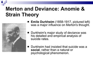 Merton and Deviance: Anomie & Strain Theory Emile Durkheim   (1858-1917, pictured left)  was a major influence on Merton's thought.  Durkheim's major study of deviance was his detailed and empirical analysis of suicide rates.  Durkheim had insisted that suicide was a  social , rather than a natural or psychological phenomenon.  