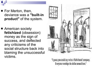 For Merton, then, deviance was a  "built-in product"  of the system.  American society  fetishized  (obsession) money as the sign of success, and deflected any criticisms of the social structure back into blaming the unsuccessful victims.  