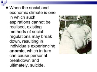 When the social and economic climate is one in which such aspirations cannot be realised, existing methods of social regulations may break down, resulting in individuals experiencing  anomie , which in turn can cause personal breakdown and ultimately, suicide.  