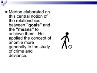 Merton elaborated on this central notion of the relationships between  "goals"  and the  "means"  to achieve them.  He applied the concept of anomie more generally to the study of crime and deviance.  