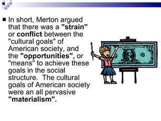 In short, Merton argued that there was a  "strain"  or  conflict  between the "cultural goals" of American society, and the  "opportunities",  or "means" to achieve these goals in the social structure.  The cultural goals of American society were an all pervasive  "materialism".   