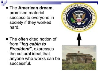 The  American dream , promised material success to everyone in society if they worked hard.  The often cited notion of from  " log cabin to President" ,  expresses the cultural ideal that anyone who works can be successful.  