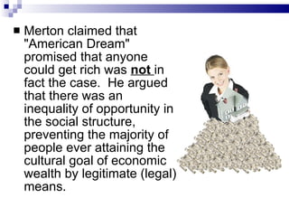 Merton claimed that "American Dream" promised that anyone could get rich was  not  in fact the case.  He argued that there was an inequality of opportunity in the social structure, preventing the majority of people ever attaining the cultural goal of economic wealth by legitimate (legal) means.  
