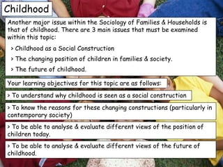 Childhood
Another major issue within the Sociology of Families & Households is
that of childhood. There are 3 main issues that must be examined
within this topic:
 > Childhood as a Social Construction
 > The changing position of children in families & society.
 > The future of childhood.

Your learning objectives for this topic are as follows:
> To understand why childhood is seen as a social construction
> To know the reasons for these changing constructions (particularly in
contemporary society)
> To be able to analyse & evaluate different views of the position of
children today.
> To be able to analyse & evaluate different views of the future of
childhood.
 