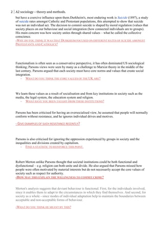 2 A2 sociology – theory and methods.
   but have a coercive influence upon them.Durkheim's, most enduring work is Suicide (1897), a study
   of suicide rates amongst Catholic and Protestant populations, this attempted to show that suicide
   was not an individual act. The decision to commit suicide is shaped by moral regulation (values that
   society places on our behaviour and social integration (how connected individuals are to groups).
   His main concern was how society unites through shared values – what he called the collective
   conscience.
   -WHY DO YOU THINK IT WAS THAT DURKHEIM FOCUSED ON DIFFERENT RATES OF SUICIDE AMONGST
   PROTESTANTS AND CATHOLICS?




   Functionalism is often seen as a conservative perspective, it has often dominated US sociological
   thinking; Parsons views were seen by many as a challenge to Marxist theory in the middle of the
   last century. Parsons argued that each society must have core norms and values that create social
   integration.
       - WHAT DO YOU THINK THE CORE VALUES OF THE UK ARE?



   We learn these values as a result of socialisation and from key institutions in society such as the
   media, the legal system, the education system and religion.
      - WHAT HAVE YOU BEEN TAUGHT FROM THESE INSTITUTIONS?


   Parsons has been criticised for having an oversocialised view, he assumed that people will normally
   conform without resistance, and he ignores individual drives and motives.

   - GIVE EXAMPLES OF SUCH RESISTANCE RECENTLY?


   Parsons is also criticised for ignoring the oppression experienced by groups in society and the
   inequalities and divisions created by capitalism.
       - FIND A STATISTIC TO REINFORCE THIS POINT.



   Robert Merton unlike Parsons thought that societal institutions could be both functional and
   dysfunctional – e.g. religion can both unite and divide. He also argued that Parsons missed how
   people were often motivated by material interests but do not necessarily accept the core values of
   society such as respect for authority.
   -HOW MAY THIS EXPLAIN THE WILLINGNESS TO COMMIT CRIME?


   Merton's analysis suggests that deviant behaviour is functional. First, for the individuals involved,
   since it enables them to adapt to the circumstances in which they find themselves. And second, for
   society as a whole - since modes of individual adaptation help to maintain the boundaries between
   acceptable and non-acceptable forms of behaviour.

   -WHAT DO YOU THINK HE MEANT BY THIS?
 