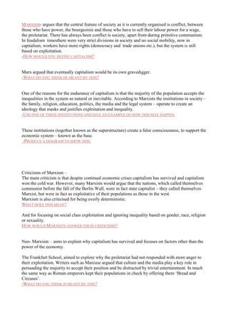 MARXISM- argues that the central feature of society as it is currently organised is conflict, between
those who have power, the bourgeoisie and those who have to sell their labour power for a wage,
the proletariat. There has always been conflict is society, apart from during primitive communism.
In feudalism timesthere were very strict divisions in society and no social mobility, now in
capitalism, workers have more rights (democracy and trade unions etc.), but the system is still
based on exploitation.
-HOW WOULD YOU DEFINE CAPITALISM?


Marx argued that eventually capitalism would be its own gravedigger.
-WHAT DO YOU THINK HE MEANT BY THIS?


One of the reasons for the endurance of capitalism is that the majority of the population accepts the
inequalities in the system as natural or inevitable. According to Marxists the institutions in society –
the family, religion, education, politics, the media and the legal system – operate to create an
ideology that masks and justifies exploitation and inequality.
-USE ONE OF THESE INSTITUTIONS AND GIVE AN EXAMPLE OF HOW THIS MAY HAPPEN.


These institutions (together known as the superstructure) create a false consciousness, to support the
economic system – known as the base.
-PRODUCE A DIAGRAM TO SHOW THIS.




Criticisms of Marxism –
The main criticism is that despite continual economic crises capitalism has survived and capitalism
won the cold war. However, many Marxists would argue that the nations, which called themselves
communist before the fall of the Berlin Wall, were in fact state capitalist – they called themselves
Marxist, but were in fact as exploitative of their populations as those in the west.
Marxism is also criticised for being overly deterministic.
WHAT DOES THIS MEAN?

And for focusing on social class exploitation and ignoring inequality based on gender, race, religion
or sexuality.
HOW WOULD MARXISTS ANSWER THESE CRITICISMS?


Neo- Marxism – aims to explain why capitalism has survived and focuses on factors other than the
power of the economy.

The Frankfurt School, aimed to explore why the proletariat had not responded with more anger to
their exploitation. Writers such as Marcuse argued that culture and the media play a key role in
persuading the majority to accept their position and be distracted by trivial entertainment. In much
the same way as Roman emperors kept their populations in check by offering them ‘Bread and
Circuses’.
-WHAT DO YOU THINK IS MEANT BY THIS?
 