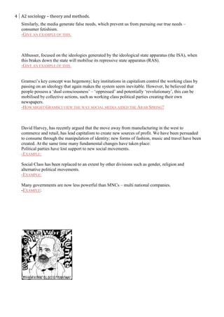 4 A2 sociology – theory and methods.
   Similarly, the media generate false needs, which prevent us from pursuing our true needs –
   consumer fetishism.
   -GIVE AN EXAMPLE OF THIS.



   Althusser, focused on the ideologies generated by the ideological state apparatus (the ISA), when
   this brakes down the state will mobilise its repressive state apparatus (RAS).
   -GIVE AN EXAMPLE OF THIS.


   Gramsci’s key concept was hegemony; key institutions in capitalism control the working class by
   passing on an ideology that again makes the system seem inevitable. However, he believed that
   people possess a ‘dual consciousness’ – ‘oppressed’ and potentially ‘revolutionary’, this can be
   mobilised by collective actions, such as working class political parties creating their own
   newspapers.
   -HOW MIGHT GRAMSCI VIEW THE WAY SOCIAL MEDIA AIDED THE ARAB SPRING?



   David Harvey, has recently argued that the move away from manufacturing in the west to
   commerce and retail, has lead capitalism to create new sources of profit. We have been persuaded
   to consume through the manipulation of identity; new forms of fashion, music and travel have been
   created. At the same time many fundamental changes have taken place:
   Political parties have lost support to new social movements.
   -EXAMPLE:

   Social Class has been replaced to an extent by other divisions such as gender, religion and
   alternative political movements.
   -EXAMPLE:

   Many governments are now less powerful than MNCs – multi national companies.
   -EXAMPLE:
 