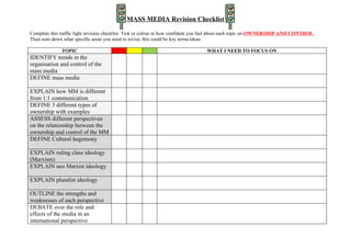 MASS MEDIA Revision Checklist

Complete this traffic light revision checklist. Tick or colour in how confident you feel about each topic on OWNERSHIP AND CONTROL
Then note down what specific areas you need to revise, this could be key terms/ideas.

              TOPIC                                                              WHAT I NEED TO FOCUS ON
IDENTIFY trends in the
organisation and control of the
mass media
DEFINE mass media

EXPLAIN how MM is different
from 1:1 communication
DEFINE 3 different types of
ownership with examples
ASSESS different perspectives
on the relationship between the
ownership and control of the MM
DEFINE Cultural hegemony

EXPLAIN ruling class ideology
(Marxism)
EXPLAIN neo Marxist ideology

EXPLAIN pluralist ideology

OUTLINE the strengths and
weaknesses of each perspective
DEBATE over the role and
effects of the media in an
international perspective
 