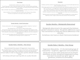 Education Studied a primary school in the North East, it was in an economically deprived area with a reputation of crime.When boys went to the school they took with them attitudes picked up from ‘local lads’ & ‘hard men’. E.g. aggressive, physical toughness and dominance etcThe school attempted to maintain control through firm measures. Locked gates, fences and cameras were their defence against theft and violence.Teachers adopted masculine styles i.e. firm eye contact and intimidating body language.Skeleton points out that the schools firm control strategy was in many ways a reflection of the ‘tough’ values that were prized in the community. Peer Group Studied white middle class children in the USAFound that peer’s were important within their lives, having friends and being popular made them feel good about themselves, but being socially isolated had the reverse effect.Adler and Adler described how friendship groups changed and shifted as children moved in and out.Some members of the group had more power and influence than othersFriends are expected to be loyal to their peer values. Gender Identity – Social Construction Social construction is the approach that argues gender is based on ‘nurture’ / socialisation. She showed this in her study of 3 New Guinea tribes.Among the Arapesh both sexes were feminine, among the Mundugamor both sexes were masculine, and among the Tchambuli the gender roles were the reverse of the Western stereotypes (women made sexual advances and men enjoyed a good gossip)BUT it is said that Mead may have overstated her case as no other study has produced such startling results to support her. Gender identity – Biologically Determined Biologically determined is the approach that believes gender is based on nature. The genetic differences cause men and women to create the natural differences in the attitudes.He believes men have an inbuilt ‘dominance tendency’ Gender Roles / Identity – Peer Group Demonstrated the power of hegemonic masculinity.She studied boys in their final year of primary school & found that boys play down their academic success & sometimes behave badly in order to disguise their positive attitude towards study. Girls & boys with poor sporting skills are usually ridiculed. Gender Roles / Identity – Peer Group Hegemonic Masculinity – it’s the dominating type of masculinity – toughness, aggression and competition. Young men are put under great pressure to present themselves as hard, strong and independent so they soon learn to conceal any ‘girly’ signs of gentleness, kindness & vulnerability. 