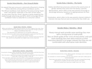 Gender Roles / Identity – The Family Oakley identified two processes central to the construction of gender identity that come from the family / parents;Manipulation, which refers to the way parents encourage or discourage behaviour based on its appropriateness for their child’s sex.Canalisation, which refers to the way parents channel children’s interests into toys that are seen as normal for that child’s sex.Gender Roles/Identity – Peer Group & Media He argued that peer pressure is extremely influential in shaping ethnic identities among African-Caribbean youths.The African-Caribbean male identity if focused on being ‘hyper male’ and ‘gansta’ especially in the eyes of their peers.He also notes that the ‘street’ identity is partly shaped by the media through advertising and MTV, which encourage African-Caribbean males to subscribe to a consumer culture.Gender Roles / Identity – ReligionMiller and Hoffmann (1995) said that women are more religious than men; they said that women were more likely to go to church and have stronger personal religious commitment than men.They identified two explanations for this gender differences.One was that women didn’t have much participation in paid work that they had more time to do church related activities.Another was that women were taught to be passive, obedient and nurturing than men, which are all qualities that religion sees as very important.. Gender Roles / Identity – Work Heavy manual work provide some working class men with a strong sense of male pride. Mac an Ghaill spoke of the ‘crisis of masculinity’ and said some working class men were insecure as their masculine identity is no longer relevant but they are not comfortable with alternative male identities.  Gender Roles / Identity – Mass MediaHe presents changes within the gender roles within the media, and how they have become more equal and less stereotyped.There has been a significant increase in the proportion of female main characters. It was 18% in 1992-93 to 43% in 1995-96. There has been a decrease since the 1970’s in the proportion of women whose main occupation was represented as a housewife and is now only 3%. Both male and female characters are likely to now be presented as intelligent, talented and resourceful, or as stupid as each other. Gender Roles / Identity – Education She studied Benwood primary school. Where gender stereotypes were created and maintained.For example at a school assembly it was the male teachers who were called upon to move equipment.There were also posters and art work up on the walls which showed boys being ‘aggressive’ & ‘naughty’ but girls being ‘passive’ and ‘good’.Also in the football team boys were taught how to be ‘manly’.