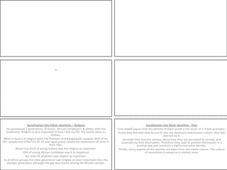 . Socialisation into Ethnic Identities – ReligionHe questioned 2 generations of Asians, African-Caribbean’s & whites with the statement ‘Religion is very important to how I live my life’ the results were as follows:Most in favour of religion were the Pakistani and Bangladeshi samples. 82% of his 50+ sample and 67%of his 16-34 year aged group valued the importance of Islam in their lives.About one third of young Indians saw the religion as important. 18% of young African-Caribbean saw it as important But only 5% of whites saw religion as important. In all ethnic groups the older generation saw religion as more important than the younger generation although the gap was lowest among the Muslim sample.Socialisation into Black Identities - PeerTony Sewell argues that the identity of black youth is the result of a ‘triple quandary’. Firstly they feel that they do not fit into the dominant mainstream culture, they feel rejected by it.Secondly they become anxious about how they are perceived by society, and especially by their black peers. Therefore they seek to position themselves in a positive way and construct a highly masculine identity. Thirdly, many aspects of this identity are taken from the media culture. This culture of masculinity is valued as a comfort zone.