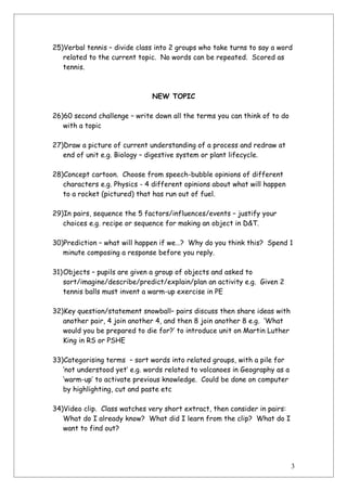 25)Verbal tennis – divide class into 2 groups who take turns to say a word
   related to the current topic. No words can be repeated. Scored as
   tennis.



                              NEW TOPIC

26)60 second challenge – write down all the terms you can think of to do
   with a topic

27)Draw a picture of current understanding of a process and redraw at
   end of unit e.g. Biology – digestive system or plant lifecycle.

28)Concept cartoon. Choose from speech-bubble opinions of different
   characters e.g. Physics - 4 different opinions about what will happen
   to a rocket (pictured) that has run out of fuel.

29)In pairs, sequence the 5 factors/influences/events – justify your
   choices e.g. recipe or sequence for making an object in D&T.

30)Prediction – what will happen if we…? Why do you think this? Spend 1
   minute composing a response before you reply.

31)Objects – pupils are given a group of objects and asked to
   sort/imagine/describe/predict/explain/plan an activity e.g. Given 2
   tennis balls must invent a warm-up exercise in PE

32)Key question/statement snowball– pairs discuss then share ideas with
   another pair, 4 join another 4, and then 8 join another 8 e.g. ‘What
   would you be prepared to die for?’ to introduce unit on Martin Luther
   King in RS or PSHE

33)Categorising terms – sort words into related groups, with a pile for
   ‘not understood yet’ e.g. words related to volcanoes in Geography as a
   ‘warm-up’ to activate previous knowledge. Could be done on computer
   by highlighting, cut and paste etc

34)Video clip. Class watches very short extract, then consider in pairs:
   What do I already know? What did I learn from the clip? What do I
   want to find out?




                                                                            3
 