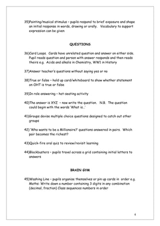 35)Painting/musical stimulus – pupils respond to brief exposure and shape
   an initial response in words, drawing or orally. Vocabulary to support
   expression can be given



                               QUESTIONS

36)Card Loops. Cards have unrelated question and answer on either side.
   Pupil reads question and person with answer responds and then reads
   theirs e.g. Acids and alkalis in Chemistry, WW1 in History

37)Answer teacher’s questions without saying yes or no

38)True or false – hold up card/whiteboard to show whether statement
   on OHT is true or false

39)In role answering – hot-seating activity

40)The answer is XYZ – now write the question. N.B. The question
   could begin with the words ‘What is…’

41)Groups devise multiple choice questions designed to catch out other
   groups

42) ‘Who wants to be a Millionaire?’ questions answered in pairs. Which
   pair becomes the richest?

43)Quick-fire oral quiz to review/revisit learning

44)Blockbusters – pupils travel across a grid containing initial letters to
   answers



                                BRAIN GYM

45)Washing Line – pupils organise themselves or pin up cards in order e.g.
   Maths: Write down a number containing 3 digits in any combination
   (decimal, fraction) Class sequences numbers in order




                                                                              4
 