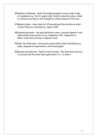 46)Shades of Meaning – useful for preparing pupils to use a wider range
   of vocabulary e.g. In Art, pupils order terms to describe colour, shade
   or texture according to the ‘strength’ or effectiveness of the term

47)Memory Game – show items for 20 seconds and then dictate an order
   in which they are recorded e.g. logos in D&T

48)Sequencing moves – one pupil performs a move, a second repeats it and
   adds another move and so on e.g. trampoline in PE, composition in
   Music, class story-writing in computer room

49)Spot the difference – one picture could contain false information e.g.
   maps, diagrams of experiments, charts and graphs.

50)Conceal and describe. Pupils sit back to back. One describes a picture
   or process and the other must guess what it is – or draw it




                                                                            5
 