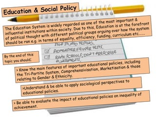 Education & Social Policy The Education System is widely regarded as one of the most important & influential institutions within society. Due to this, Education is at the forefront of political thought with different political groups arguing over how the system  should be ran e.g. in terms of equality, efficiency, funding, curriculum etc……. By the end of this topic you should;  > Know the main features of important educational policies, including the Tri-Partite System, Comprehensivisation, Marketisation & those relating to Gender & Ethnicity. >Understand & be able to apply sociological perspectives to educational policies. > Be able to evaluate the impact of educational policies on inequality of achievement. 