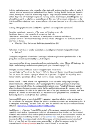 In doing qualitative research the researcher often starts with an interest and sees where is leads. A
‘without blinkers’ approach can lead to fresh ideas. Daniel Burdsay ‘British Asians and football –
culture, identity and exclusion’ wanted why despite a huge interest in football amongst Asians in
Britain they were not ‘making it’ as players. He hung around Asian leagues, talked to people and
allowed his research to take him to areas of interest. This snowball approach, he describes as the
best time of his professional career as a sociologist – the researcher must have a deep interest in the
issue.

In doing ethnographic research Gold (1958) says there are four possible approaches:

Complete participant – a member of the group working in a covert role.
Participant observer – the researcher is overt about their role.
Observer as a participant – the researcher is mainly there to interview and observe.
Complete observer – the researcher simply observes what is taking place and makes no attempt to
interview or discuss.
        Where do Eileen Barker and SudhirVenkatesh fit into this?


Participant observation is usually undertaken on closed group which are marginal to society.
        Such as ?

Getting into the group is often via the Gatekeeper, the next stage is to accepted and close to the
group, this is usually determined by C.A.G.E/religion.

[see examples of participant observation and non-participant observation Moore A2 Sociology for
AQA – and advantages and disadvantages of participant observation page 291]

Examples of some well known studies using participant observation:
Howard Parker 'A View from the Boys' (1947). In this study Parker covertly participated to
find out about the lives of a gang of adolescent boys from Liverpool. He arguably went
native when he gave legal advice when one was caught stealing a car.

James Patrick - "James Patrick" was a pseudonym. In the late 1950s this young sociologist
obtained entry into a Maryhill area Glaswegian gang for four months, joining in twelve times
(arguably short periods of time for participant observation). James Patrick left Glasgow quickly
when the violence became too unacceptable for him and he felt threatened. By memory after the
events he reproduced rich data on the speech and ways of the gang although the research itself was
presented in a neutral and academic style. He was afraid of the gang and waited years before
publishing; this was also to protect their identities.

Bourgois (2003) wrote to his wife in 1973 ‘ I regualarly stayed out all night on the streets and in
the crack houses for many years. I hope that it is not one of the reasons we are no longer together. If
it is I regret it profoundly.’ See You Tube: Next door but invisible: The world of homelessness and
addiction. (http://www.youtube.com/watch?v=lT1PjDvL6cs)

Laud Humpreys - Tearoom Trade (1970) - a study of homosexual encounters in public places,
especially public toilets. Humphreys revealed his role to some of those he observed, but he noted
that those who tended to talk with him openly were better educated; as he continued his research, he
decided to conceal his identity in order to avoid response bias. Humphreys' rationale was that
because of public stigma associated with the homosexual activities in question, and his subjects'
desires to keep their activities secret; many were unlikely to allow him an opportunity for
observation and follow-up interview were he to reveal himself as a researcher.
 