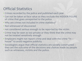 Official Statistics
• Crimes recorded by the police and published each year
• Can not be taken at face value as they exclude the HIDDEN FIGURE
  of crime that goes unreported to the police
• Why are crimes not included in crime statistics?
• Not witnessed of discovered
• not considered serious enough to be reported by the victim
• Crime may be seen as too private or they think that the crime may
  not be treated sensitively enough
• Employers might not report crime and deal with the crime “in –
  house” to avoid negative publicity
• Sociologists argue that official statistics are socially constructed –
  they are the outcome of the decisions and choices made by people
  such as witnesses, victims and the police.
 