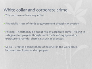 White collar and corporate crime
• This can have a three way effect

• Financially – loss of funds to government though tax evasion

• Physical – health may be put at risk by corporate crime – failing to
  safeguard employees though un-fit tools and equipment or
  exposure to harmful chemicals such as asbestos

• Social – creates a atmosphere of mistrust in the work place
  between employers and employees
 