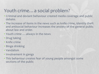 Youth crime…a social problem?
• Criminal and deviant behaviour created media coverage and public
  debate.
• The increase of items in the news such as knife crime, identity theft
  and antisocial behaviour increases the anxiety of the general public
  about law and order.
• Youth crime ….always in the news
• Drug taking
• Knife crime
• Binge drinking
• Vandalism
• Involvement in gangs
• This behaviour creates fear of young people amongst some
  sections of the public
 