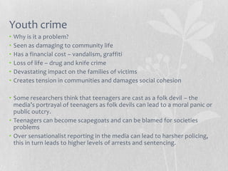Youth crime
•   Why is it a problem?
•   Seen as damaging to community life
•   Has a financial cost – vandalism, graffiti
•   Loss of life – drug and knife crime
•   Devastating impact on the families of victims
•   Creates tension in communities and damages social cohesion

• Some researchers think that teenagers are cast as a folk devil – the
  media’s portrayal of teenagers as folk devils can lead to a moral panic or
  public outcry.
• Teenagers can become scapegoats and can be blamed for societies
  problems
• Over sensationalist reporting in the media can lead to harsher policing,
  this in turn leads to higher levels of arrests and sentencing.
 