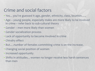 Crime and social factors
• Yes…you’ve guessed it age, gender, ethnicity, class, location…..
• Age – young people, especially males are more likely to be involved
  in crime – refer back to sub-cultural theory
• Gender – men more likely than women
• Gender socialization process
• Lack of opportunity to become involved in crime
• Chivalry effect
• But….number of females committing crime is on the increase.
• Changing social position of women
• Increased opportunity
• Shifts in attitudes…women no longer receive less harsh sentences
  than men
 