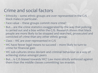 Crime and social factors
• Ethnicity – some ethnic groups are over represented in the CJS -
  black males in particular.
• Face value – these groups commit more crime?
• But…are the crime statistics exaggerated by the way that policing
  is carried out and a bias within the CJS. Research shows that black
  people are more likely to be stopped and searched, prosecuted and
  convicted of crime than any other ethnic group.
• Class – WC are over-represented in CJS
• WC have fewer legal means to succeed – more likely to turn to
  crime for financial gain
• WC sub-cultures stress deviant and criminal behaviour as a way of
  achieving status amongst peers
• But…is CJS biased towards WC? Law more strictly enforced against
  them than the middle classes committing tax evasion.
 