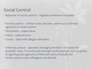 Social Control
• Agencies of social control – regulate behaviour in society

• Formal control – written rules and laws- enforced by formal
  agencies of social control
• Parliament – makes laws
• Police – enforce laws
• Courts – deal with alleged offenders

• Informal control – operates through unwritten on “taken for
  granted” rules. It is enforced through social pressure such as praise
  or ignoring and agencies of informal control include the
  family, peers, work colleagues and friends.
 