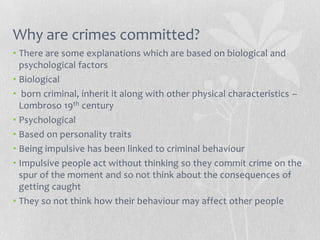 Why are crimes committed?
• There are some explanations which are based on biological and
  psychological factors
• Biological
• born criminal, inherit it along with other physical characteristics –
  Lombroso 19th century
• Psychological
• Based on personality traits
• Being impulsive has been linked to criminal behaviour
• Impulsive people act without thinking so they commit crime on the
  spur of the moment and so not think about the consequences of
  getting caught
• They so not think how their behaviour may affect other people
 