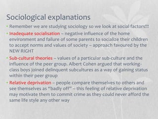 Sociological explanations
• Remember we are studying sociology so we look at social factors!!!
• Inadequate socialisation – negative influence of the home
  environment and failure of some parents to socialize their children
  to accept norms and values of society – approach favoured by the
  NEW RIGHT
• Sub-cultural theories – values of a particular sub-culture and the
  influence of the peer group. Albert Cohen argued that working-
  class boys joined delinquent subcultures as a way of gaining status
  within their peer group
• Relative deprivation – people compare themselves to others and
  see themselves as “badly off” – this feeling of relative deprivation
  may motivate them to commit crime as they could never afford the
  same life style any other way
 