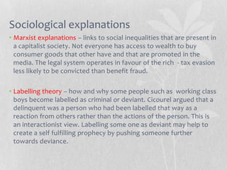Sociological explanations
• Marxist explanations – links to social inequalities that are present in
  a capitalist society. Not everyone has access to wealth to buy
  consumer goods that other have and that are promoted in the
  media. The legal system operates in favour of the rich - tax evasion
  less likely to be convicted than benefit fraud.

• Labelling theory – how and why some people such as working class
  boys become labelled as criminal or deviant. Cicourel argued that a
  delinquent was a person who had been labelled that way as a
  reaction from others rather than the actions of the person. This is
  an interactionist view. Labelling some one as deviant may help to
  create a self fulfilling prophecy by pushing someone further
  towards deviance.
 