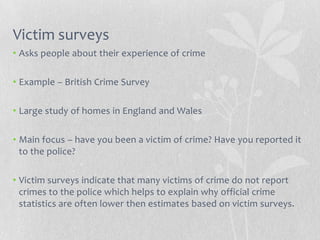 Victim surveys
• Asks people about their experience of crime

• Example – British Crime Survey

• Large study of homes in England and Wales

• Main focus – have you been a victim of crime? Have you reported it
  to the police?

• Victim surveys indicate that many victims of crime do not report
  crimes to the police which helps to explain why official crime
  statistics are often lower then estimates based on victim surveys.
 
