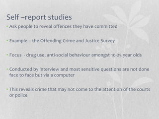 Self –report studies
• Ask people to reveal offences they have committed

• Example – the Offending Crime and Justice Survey

• Focus - drug use, anti-social behaviour amongst 10-25 year olds

• Conducted by interview and most sensitive questions are not done
  face to face but via a computer

• This reveals crime that may not come to the attention of the courts
  or police
 