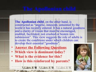 The Apollonian child

    The Apollonian child, on the other hand, is
    constructed as “angelic, innocent, untainted by the
    world it has recently entered. It has a natural goodness
    and a clarity of vision that must be encouraged,
    enabled, facilitated, not crushed or beaten into
    submission”. This view suggests the role of adults is
    to create the conditions under which children can
    develop their essential “goodness”.
•   Answer the Following Questions
•   Which view is dominant today?
•   What is the evidence for this?
•   How is this reinforced by parents?
 