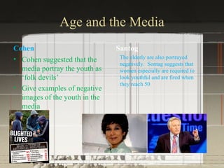 Age and the Media
Cohen                          Santog
• Cohen suggested that the      The elderly are also portrayed
                                negatively. Sontag suggests that
  media portray the youth as    women especially are required to
  ‘folk devils’                 look youthful and are fired when
                                they reach 50
• Give examples of negative
  images of the youth in the
  media
 