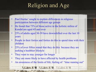 Religion and Age

•   Paul Heelas’ sought to explain differences in religious
    participation between different age groups
•   He found that 73% of those active in the holistic milieu of
    Kendal are aged 45 and over
•   25% of adults aged 30-39 have downshifted over the last 10
    years
•   People in their forties and forties do this to spend time with their
    children
•   25% of over fifties stated that they do this because they are
    seeking a healthier lifestyle
•   They want to stay younger for longer
•   They are more likely to have affected by health problems
•   An awareness of the limits of life; feeling of “time running out”
 
