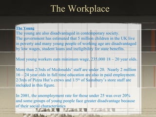 The Workplace
The Young
The young are also disadvantaged in contemporary society.
The government has estimated that 5 million children in the UK live
in poverty and many young people of working age are disadvantaged
by low wages, student loans and ineligibility for state benefits.

Most young workers earn minimum wage, 235,000 18 – 20 year olds.

More than 2/3rds of Mcdonalds’ staff are under 20. Nearly 2 million
16 – 24 year olds in full time education are also in paid employment.
2/3rds of Pizza Hut’s crews and 1/5th of Sainsbury’s store staff are
included in this figure.

In 2001, the unemployment rate for those under 25 was over 20%
and some groups of young people face greater disadvantage because
of their social characteristics.
 