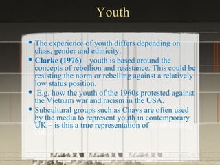 Youth

 The experience of youth differs depending on
  class, gender and ethnicity.
 Clarke (1976) – youth is based around the
  concepts of rebellion and resistance. This could be
  resisting the norm or rebelling against a relatively
  low status position.
 E.g. how the youth of the 1960s protested against
  the Vietnam war and racism in the USA.
 Subcultural groups such as Chavs are often used
  by the media to represent youth in contemporary
  UK – is this a true representation of youth identity
  today?
 