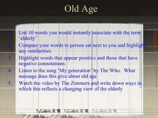 Old Age

1.   List 10 words you would instantly associate with the term
     ‘elderly’
2.   Compare your words to person sat next to you and highlight
     any similarities
3.   Highlight words that appear positive and those that have
     negative connotations
4.   Listen to the song ‘My generation’ by The Who. What
     message does this give about old age
5.   Watch the video by The Zimmers and write down ways in
     which this reflects a changing view of the elderly
 