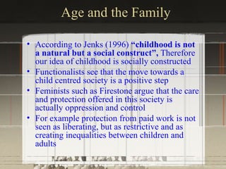 Age and the Family

• According to Jenks (1996) “childhood is not
  a natural but a social construct”, Therefore
  our idea of childhood is socially constructed
• Functionalists see that the move towards a
  child centred society is a positive step
• Feminists such as Firestone argue that the care
  and protection offered in this society is
  actually oppression and control
• For example protection from paid work is not
  seen as liberating, but as restrictive and as
  creating inequalities between children and
  adults
 