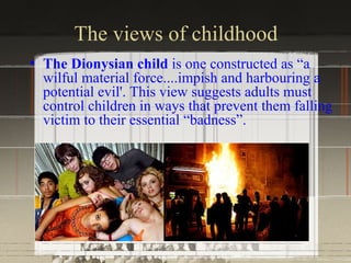 The views of childhood
• The Dionysian child is one constructed as “a
  wilful material force....impish and harbouring a
  potential evil'. This view suggests adults must
  control children in ways that prevent them falling
  victim to their essential “badness”.
 