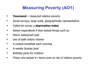 Townsend  – measured relative poverty Social surveys, large scale, geographically representative Called his survey a  deprivation index Asked respondents if they lacked things such as: Warm waterproof coat Use of bath and/or shower A cooked breakfast each morning A weekly Sunday joint Birthday party for children Those who lacked 4+ items were at risk of relative poverty Measuring Poverty (AO1) 