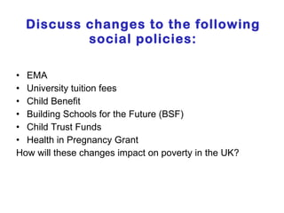 Discuss changes to the following social policies: EMA University tuition fees Child Benefit Building Schools for the Future (BSF) Child Trust Funds Health in Pregnancy Grant How will these changes impact on poverty in the UK? 
