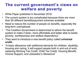 The current government’s views on welfare and poverty White Paper published in November 2010: The current system is too complicated because there are more than 50 different benefits/payment schemes available Need to reduce the number of people on benefits, especially the long-term unemployed. “ The Coalition Government is determined to reform the benefit system to make it fairer, more affordable and better able to tackle poverty, worklessness and welfare dependency”.  They want to introduce a new benefit policy called  universal credit. “ A basic allowance with additional elements for children, disability, housing and caring. It will support people both in and out of work, replacing Working Tax Credit, Child Tax Credit, Housing Benefit, Income Support, and Jobseeker’s Allowance” 