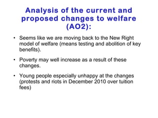 Analysis of the current and proposed changes to welfare (AO2): Seems like we are moving back to the New Right model of welfare (means testing and abolition of key benefits). Poverty may well increase as a result of these changes. Young people especially unhappy at the changes (protests and riots in December 2010 over tuition fees) 