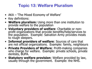 Topic 13: Welfare Pluralism AKA – ‘The Mixed Economy of Welfare’ Key definitions: Welfare pluralism:  Using more than one institution to provide welfare to the population Voluntary providers of welfare : Charitable or non-profit organizations that provide benefits/help/services to the population.  Example: Salvation Army provides meals to rough sleepers. Informal providers of welfare : Sources of care that are not official organizations.  Example: family, neighbours Private Providers of Welfare : Profit-making companies who charge for welfare.  Example: private schools, private dentists, BUPA. Statutory welfare provision : Welfare provided by law, usually through the government.  Example: the NHS. 