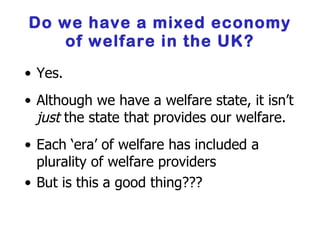 Do we have a mixed economy of welfare in the UK? Yes. Although we have a welfare state, it isn’t  just  the state that provides our welfare. Each ‘era’ of welfare has included a plurality of welfare providers But is this a good thing??? 