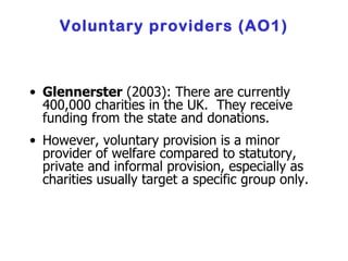 Voluntary providers (AO1) Glennerster  (2003): There are currently 400,000 charities in the UK.  They receive funding from the state and donations . However, voluntary provision is a minor provider of welfare compared to statutory, private and informal provision, especially as charities usually target a specific group only. 