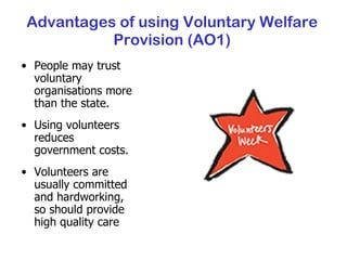 Advantages of using Voluntary Welfare Provision (AO1) People may trust voluntary organisations more than the state. Using volunteers reduces government costs. Volunteers are usually committed and hardworking, so should provide high quality care 